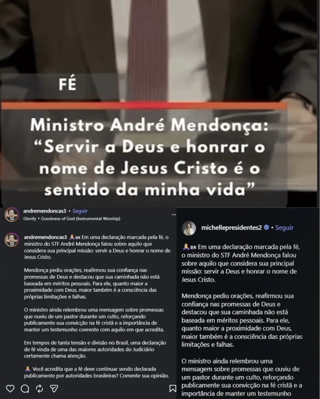Bolsonaristas capturam perfis nas redes para inflar apoio religioso a Mendonça Captura de tela mostra postagens idênticas de duas contas: @michellepresidentes2 e @andremendoncas3. A legenda da postagem diz: ‘Em uma declaração marcada pela fé, o ministro do STF André Mendonça falou sobre aquilo que considera sua principal missão: servir a Deus e honrar o nome de Jesus Cristo. Mendonça pediu orações, reafirmou sua confiança nas promessas de Deus e destacou que sua caminhada não está baseada em méritos pessoais. Para ele, quanto maior a proximidade com Deus, maior também é a consciência das próprias limitações e falhas. O ministro ainda relembrou uma mensagem sobre promessas que ouviu de um pastor durante um culto, reforçando publicamente sua convicção na fé cristã e a importância de manter um testemunho coerente com aquilo em que acredita. Em tempos de tanta tensão e divisão no Brasil, uma declaração de fé vinda de uma das maiores autoridades do Judiciário certamente chama atenção’